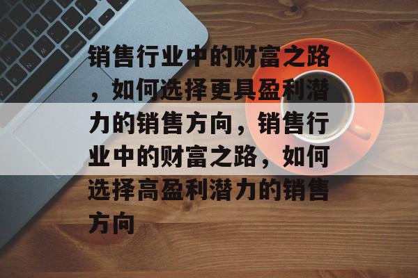 销售行业中的财富之路,如何选择更具盈利潜力的销售方向,销售行业中的财富之路,如何选择高盈利潜力的销售方向 销售行业中的财富之路,如何选择更具盈利潜力的销售方向,销售行业中的财富之路,如何选择高盈利潜力的销售方向