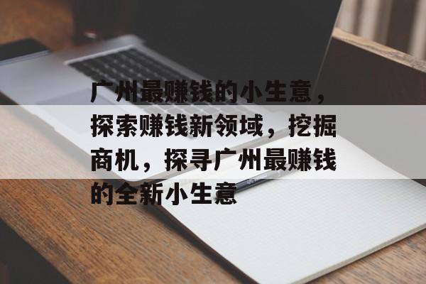 广州最赚钱的小生意,探索赚钱新领域,挖掘商机,探寻广州最赚钱的全新小生意 广州最赚钱的小生意,探索赚钱新领域,挖掘商机,探寻广州最赚钱的全新小生意