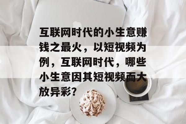 互联网时代的小生意赚钱之最火，以短视频为例，互联网时代，哪些小生意因其短视频而大放异彩？