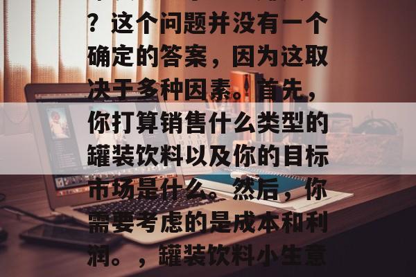 罐装饮料小生意赚钱吗?这个问题并没有一个确定的答案,因为这取决于多种因素。首先,你打算销售什么类型的罐装饮料以及你的目标市场是什么。然后,你需要考虑的是成本和利润。,罐装饮料小生意的盈利前景如何? 罐装饮料小生意赚钱吗?这个问题并没有一个确定的答案,因为这取决于多种因素。首先,你打算销售什么类型的罐装饮料以及你的目标市场是什么。然后,你需要考虑的是成本和利润。,罐装饮料小生意的盈利前景如何?