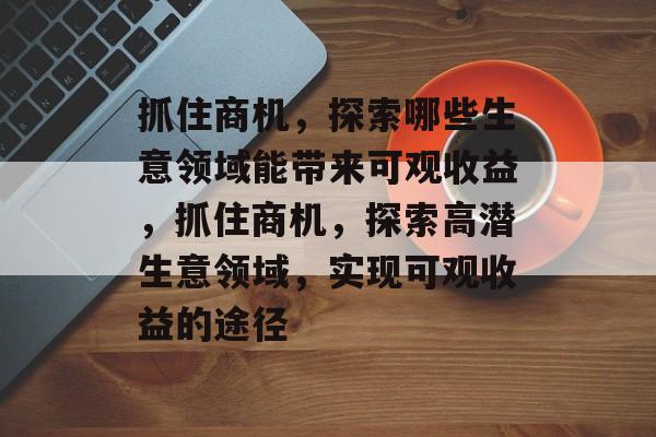 抓住商机，探索哪些生意领域能带来可观收益，抓住商机，探索高潜生意领域，实现可观收益的途径