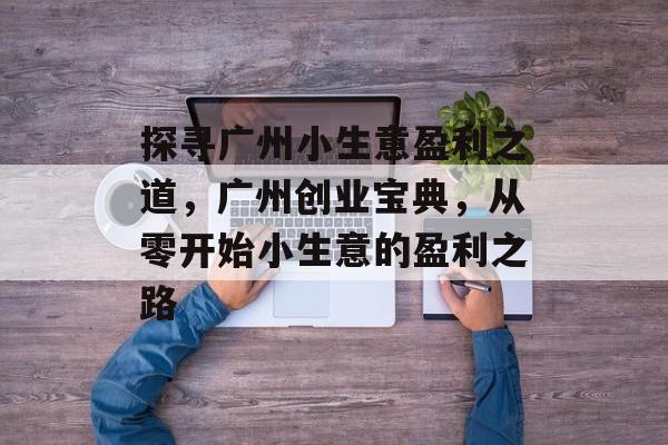 探寻广州小生意盈利之道,广州创业宝典,从零开始小生意的盈利之路 探寻广州小生意盈利之道,广州创业宝典,从零开始小生意的盈利之路