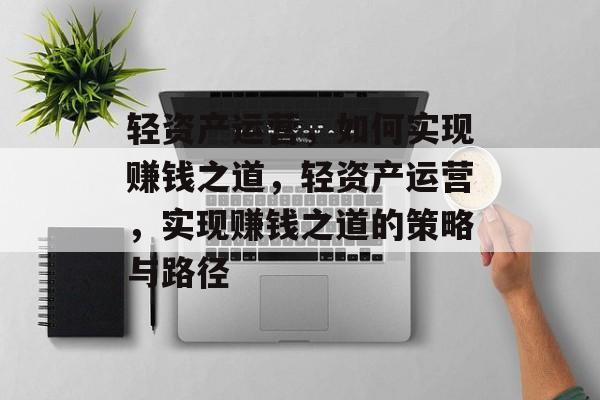 轻资产运营,如何实现赚钱之道,轻资产运营,实现赚钱之道的策略与路径 轻资产运营,如何实现赚钱之道,轻资产运营,实现赚钱之道的策略与路径