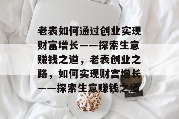 老表如何通过创业实现财富增长——探索生意赚钱之道,老表创业之路,如何实现财富增长——探索生意赚钱之道 老表如何通过创业实现财富增长——探索生意赚钱之道,老表创业之路,如何实现财富增长——探索生意赚钱之道