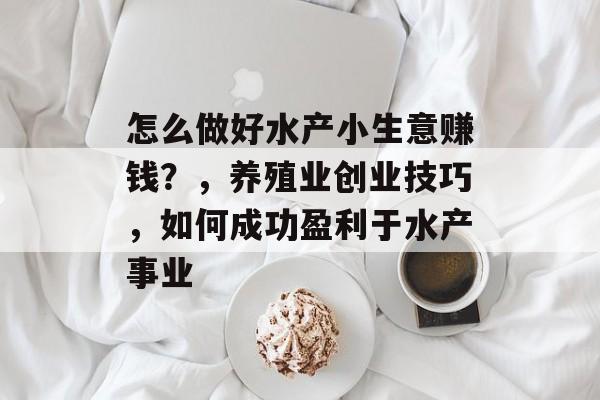 怎么做好水产小生意赚钱?,养殖业创业技巧,如何成功盈利于水产事业 怎么做好水产小生意赚钱?,养殖业创业技巧,如何成功盈利于水产事业