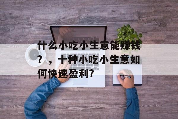 什么小吃小生意能赚钱?,十种小吃小生意如何快速盈利? 什么小吃小生意能赚钱?,十种小吃小生意如何快速盈利?