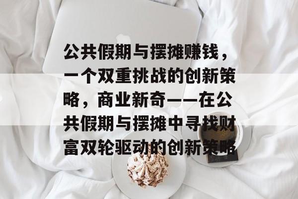 公共假期与摆摊赚钱，一个双重挑战的创新策略，商业新奇——在公共假期与摆摊中寻找财富双轮驱动的创新策略