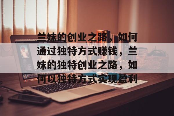 兰妹的创业之路,如何通过独特方式赚钱,兰妹的独特创业之路,如何以独特方式实现盈利 兰妹的创业之路,如何通过独特方式赚钱,兰妹的独特创业之路,如何以独特方式实现盈利