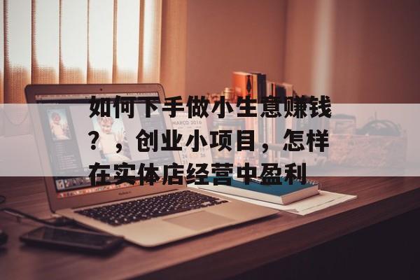 如何下手做小生意赚钱?,创业小项目,怎样在实体店经营中盈利 如何下手做小生意赚钱?,创业小项目,怎样在实体店经营中盈利
