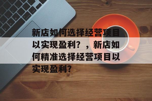 新店如何选择经营项目以实现盈利?,新店如何精准选择经营项目以实现盈利? 新店如何选择经营项目以实现盈利?,新店如何精准选择经营项目以实现盈利?
