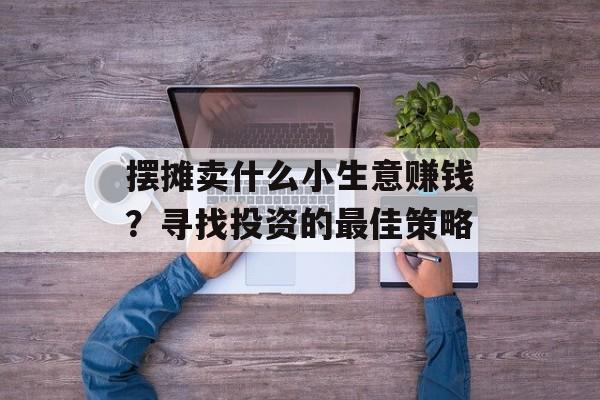 摆摊卖什么小生意赚钱?寻找投资的最佳策略 摆摊卖什么小生意赚钱?寻找投资的最佳策略