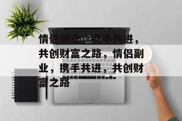 情侣副业,携手共进,共创财富之路,情侣副业,携手共进,共创财富之路 情侣副业,携手共进,共创财富之路,情侣副业,携手共进,共创财富之路