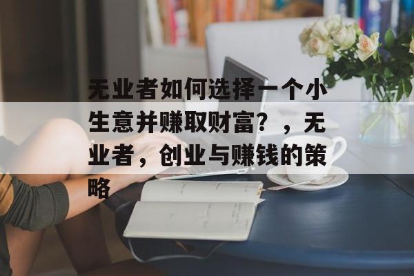 无业者如何选择一个小生意并赚取财富?,无业者,创业与赚钱的策略 无业者如何选择一个小生意并赚取财富?,无业者,创业与赚钱的策略