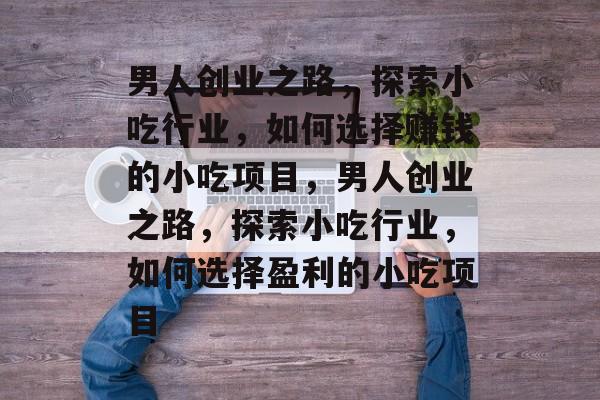男人创业之路,探索小吃行业,如何选择赚钱的小吃项目,男人创业之路,探索小吃行业,如何选择盈利的小吃项目 男人创业之路,探索小吃行业,如何选择赚钱的小吃项目,男人创业之路,探索小吃行业,如何选择盈利的小吃项目