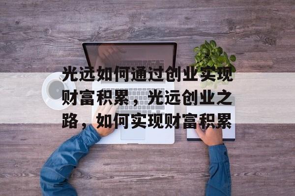 光远如何通过创业实现财富积累,光远创业之路,如何实现财富积累 光远如何通过创业实现财富积累,光远创业之路,如何实现财富积累