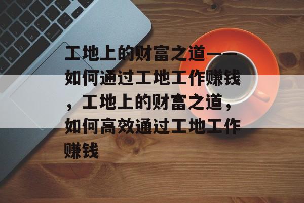 工地上的财富之道——如何通过工地工作赚钱,工地上的财富之道,如何高效通过工地工作赚钱 工地上的财富之道——如何通过工地工作赚钱,工地上的财富之道,如何高效通过工地工作赚钱