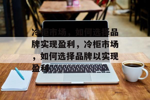 冷柜市场,如何选择品牌实现盈利,冷柜市场,如何选择品牌以实现盈利 冷柜市场,如何选择品牌实现盈利,冷柜市场,如何选择品牌以实现盈利