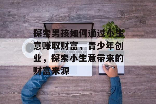 探索男孩如何通过小生意赚取财富,青少年创业,探索小生意带来的财富来源 探索男孩如何通过小生意赚取财富,青少年创业,探索小生意带来的财富来源