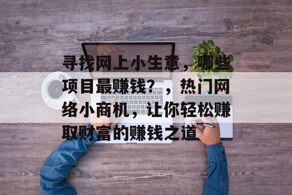寻找网上小生意,哪些项目最赚钱?,热门网络小商机,让你轻松赚取财富的赚钱之道 寻找网上小生意,哪些项目最赚钱?,热门网络小商机,让你轻松赚取财富的赚钱之道