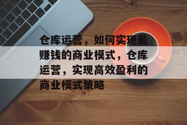 仓库运营,如何实现最赚钱的商业模式,仓库运营,实现高效盈利的商业模式策略 仓库运营,如何实现最赚钱的商业模式,仓库运营,实现高效盈利的商业模式策略