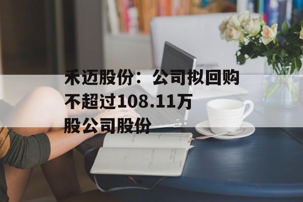禾迈股份:公司拟回购不超过108.11万股公司股份 禾迈股份:公司拟回购不超过108.11万股公司股份