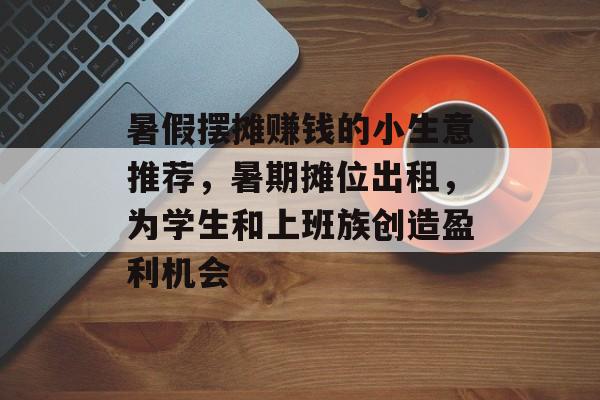 暑假摆摊赚钱的小生意推荐,暑期摊位出租,为学生和上班族创造盈利机会 暑假摆摊赚钱的小生意推荐,暑期摊位出租,为学生和上班族创造盈利机会