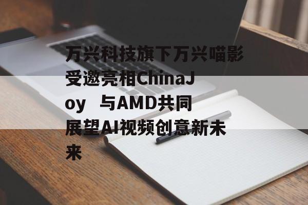 万兴科技旗下万兴喵影受邀亮相ChinaJoy  与AMD共同展望AI视频创意新未来 万兴科技旗下万兴喵影受邀亮相ChinaJoy  与AMD共同展望AI视频创意新未来