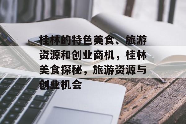 桂林的特色美食、旅游资源和创业商机,桂林美食探秘,旅游资源与创业机会 桂林的特色美食、旅游资源和创业商机,桂林美食探秘,旅游资源与创业机会