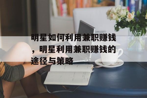 明星如何利用兼职赚钱,明星利用兼职赚钱的途径与策略 明星如何利用兼职赚钱,明星利用兼职赚钱的途径与策略