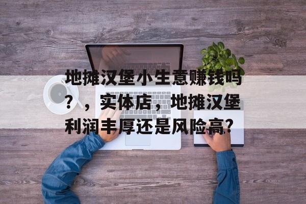 地摊汉堡小生意赚钱吗?,实体店,地摊汉堡利润丰厚还是风险高? 地摊汉堡小生意赚钱吗?,实体店,地摊汉堡利润丰厚还是风险高?