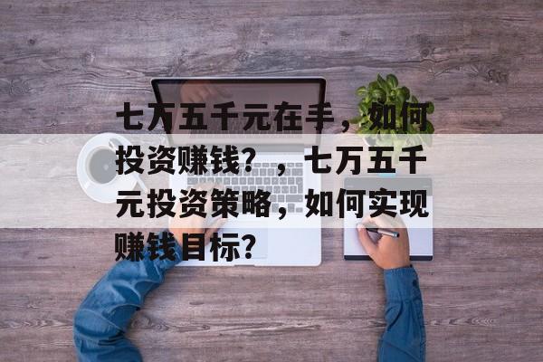 七万五千元在手,如何投资赚钱?,七万五千元投资策略,如何实现赚钱目标? 七万五千元在手,如何投资赚钱?,七万五千元投资策略,如何实现赚钱目标?