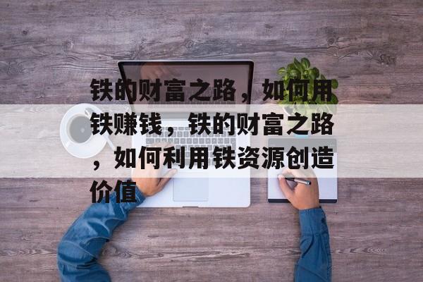 铁的财富之路，如何用铁赚钱，铁的财富之路，如何利用铁资源创造价值