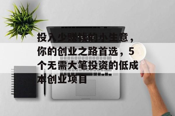 投入少赚钱的小生意,你的创业之路首选,5个无需大笔投资的低成本创业项目 投入少赚钱的小生意,你的创业之路首选,5个无需大笔投资的低成本创业项目