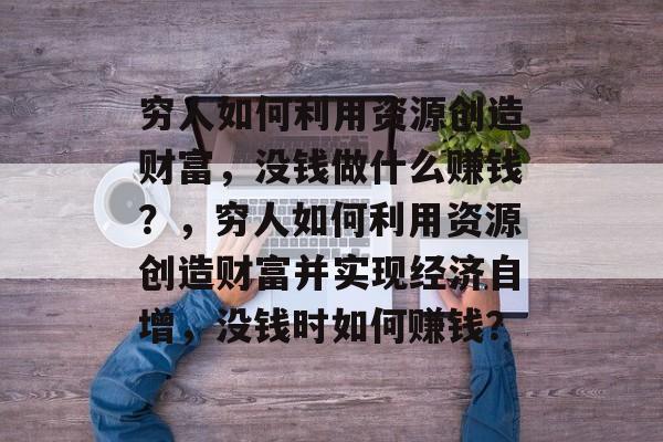 穷人如何利用资源创造财富，没钱做什么赚钱？，穷人如何利用资源创造财富并实现经济自增，没钱时如何赚钱？