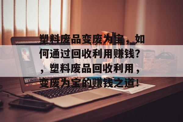 塑料废品变废为宝,如何通过回收利用赚钱?,塑料废品回收利用,变废为宝的赚钱之道! 塑料废品变废为宝,如何通过回收利用赚钱?,塑料废品回收利用,变废为宝的赚钱之道!