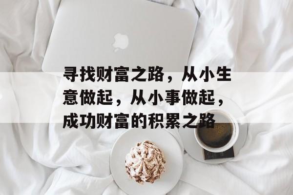 寻找财富之路,从小生意做起,从小事做起,成功财富的积累之路 寻找财富之路,从小生意做起,从小事做起,成功财富的积累之路