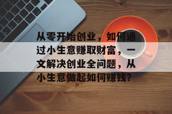 从零开始创业,如何通过小生意赚取财富,一文解决创业全问题,从小生意做起如何赚钱? 从零开始创业,如何通过小生意赚取财富,一文解决创业全问题,从小生意做起如何赚钱?