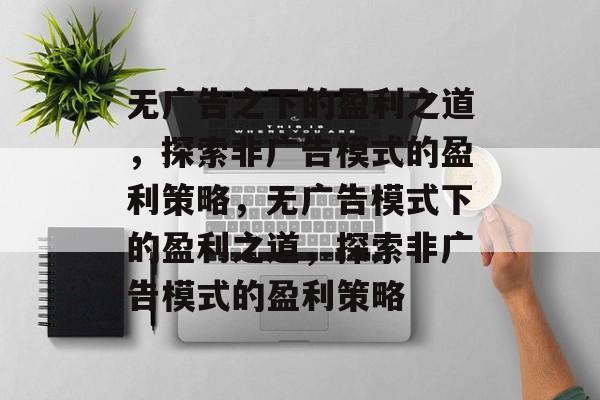 无广告之下的盈利之道,探索非广告模式的盈利策略,无广告模式下的盈利之道,探索非广告模式的盈利策略 无广告之下的盈利之道,探索非广告模式的盈利策略,无广告模式下的盈利之道,探索非广告模式的盈利策略