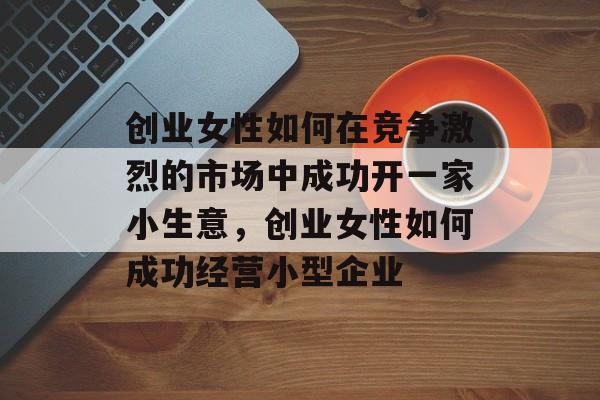 创业女性如何在竞争激烈的市场中成功开一家小生意,创业女性如何成功经营小型企业 创业女性如何在竞争激烈的市场中成功开一家小生意,创业女性如何成功经营小型企业