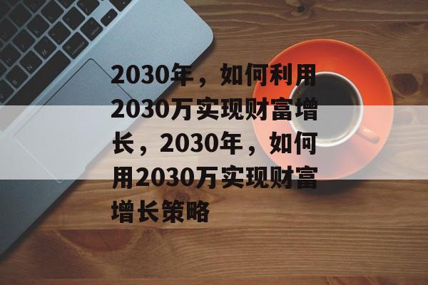2030年,如何利用2030万实现财富增长,2030年,如何用2030万实现财富增长策略 2030年,如何利用2030万实现财富增长,2030年,如何用2030万实现财富增长策略