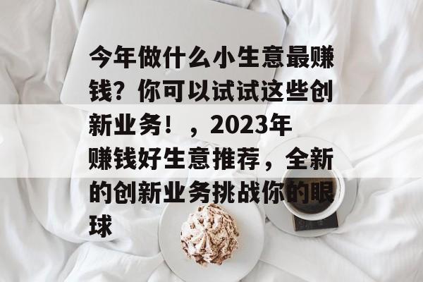 今年做什么小生意最赚钱？你可以试试这些创新业务！，2023年赚钱好生意推荐，全新的创新业务挑战你的眼球