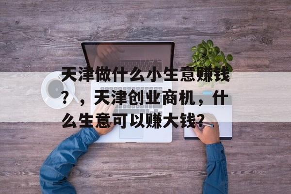 天津做什么小生意赚钱？，天津创业商机，什么生意可以赚大钱？