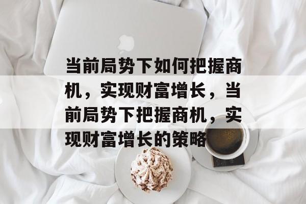 当前局势下如何把握商机,实现财富增长,当前局势下把握商机,实现财富增长的策略 当前局势下如何把握商机,实现财富增长,当前局势下把握商机,实现财富增长的策略