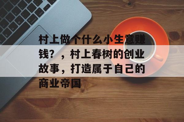 村上做个什么小生意赚钱?,村上春树的创业故事,打造属于自己的商业帝国 村上做个什么小生意赚钱?,村上春树的创业故事,打造属于自己的商业帝国