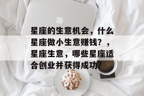 星座的生意机会,什么星座做小生意赚钱?,星座生意,哪些星座适合创业并获得成功? 星座的生意机会,什么星座做小生意赚钱?,星座生意,哪些星座适合创业并获得成功?