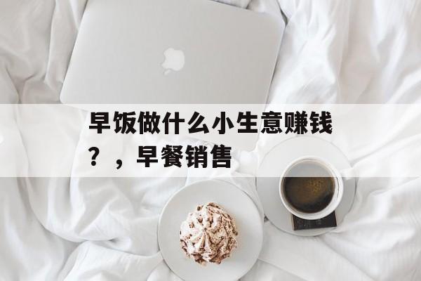 早饭做什么小生意赚钱?,早餐销售 早饭做什么小生意赚钱?,早餐销售