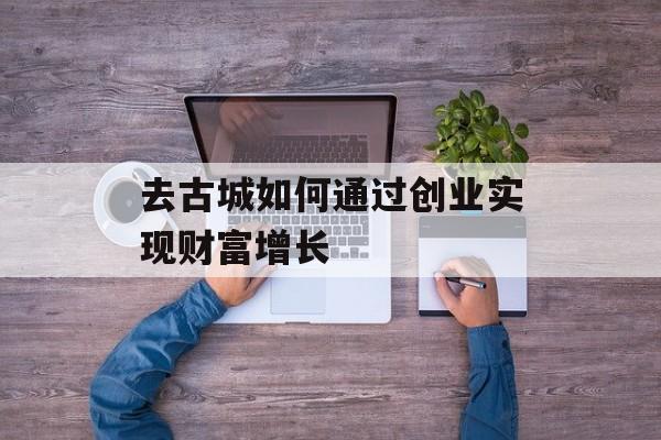 去古城如何通过创业实现财富增长 去古城如何通过创业实现财富增长