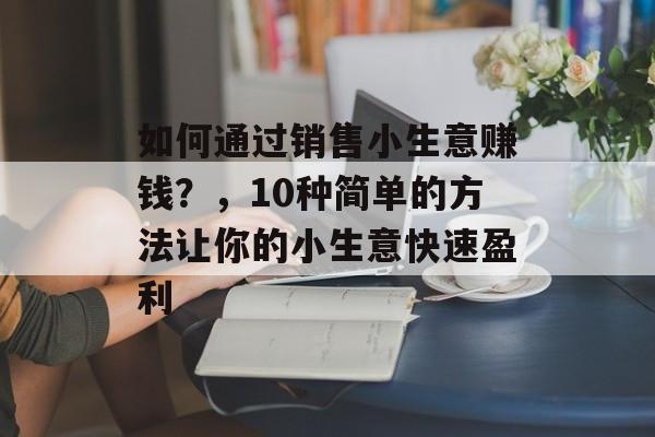 如何通过销售小生意赚钱?,10种简单的方法让你的小生意快速盈利 如何通过销售小生意赚钱?,10种简单的方法让你的小生意快速盈利