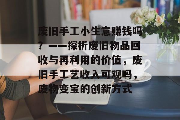 废旧手工小生意赚钱吗?——探析废旧物品回收与再利用的价值,废旧手工艺收入可观吗,废物变宝的创新方式 废旧手工小生意赚钱吗?——探析废旧物品回收与再利用的价值,废旧手工艺收入可观吗,废物变宝的创新方式
