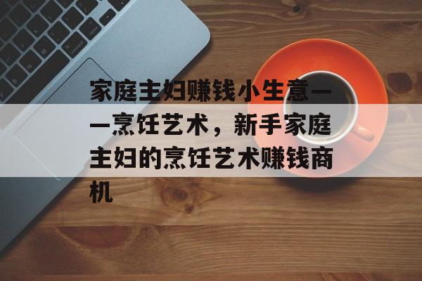 家庭主妇赚钱小生意——烹饪艺术,新手家庭主妇的烹饪艺术赚钱商机 家庭主妇赚钱小生意——烹饪艺术,新手家庭主妇的烹饪艺术赚钱商机